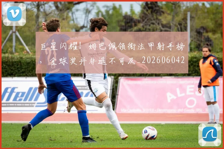巨星闪耀!姆巴佩领衔法甲射手榜,金球奖并非遥不可及_20260604204335