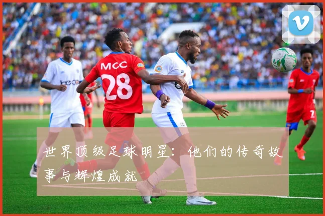 世界顶级足球明星：他们的传奇故事与辉煌成就