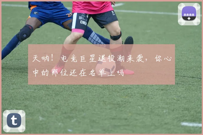 天呐！电竞巨星退役潮来袭，你心中的那位还在名单上吗
