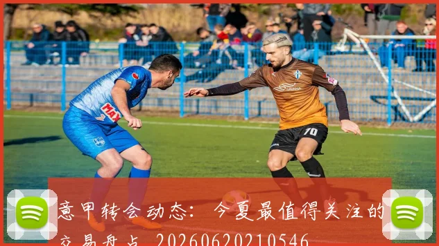 意甲转会动态：今夏最值得关注的交易盘点_20260620210546