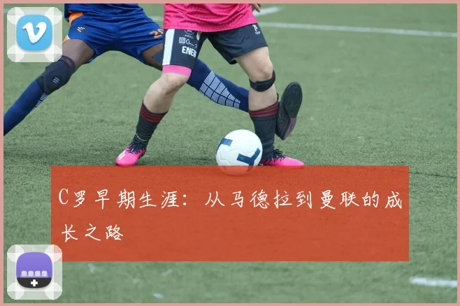 C罗早期生涯:从马德拉到曼联的成长之路