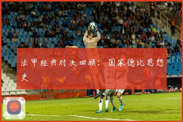 法甲经典对决回顾：国家德比恩怨史