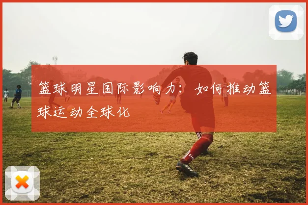 篮球明星国际影响力:如何推动篮球运动全球化